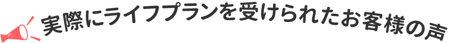 実際にライフプランを受けられたお客様の声