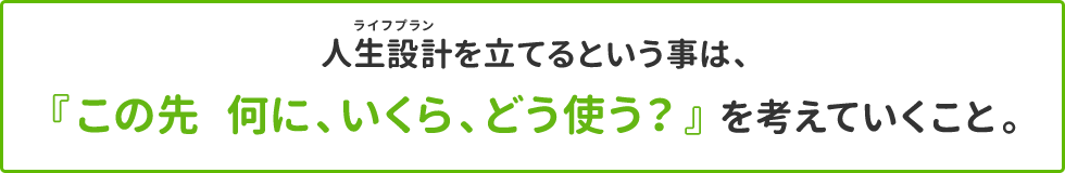 人生設計を立てるという事は、「この先何に、いくら、どう使う？」を考えていくこと